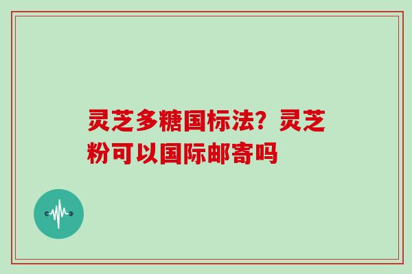 灵芝多糖国标法?灵芝粉可以国际邮寄吗 灵芝多糖国标法?灵芝粉可以国际邮寄吗