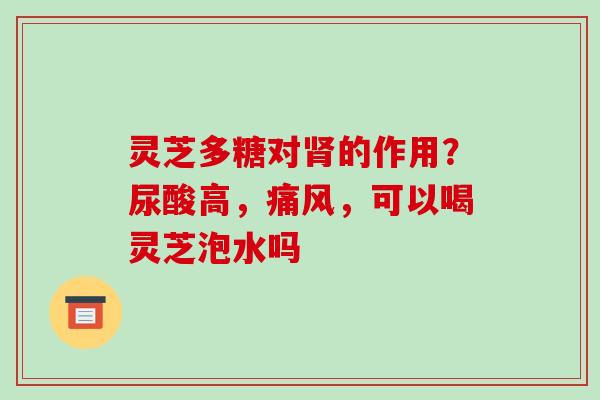 灵芝多糖对的作用?尿酸高,痛风,可以喝灵芝泡水吗 灵芝多糖对的作用?尿酸高,痛风,可以喝灵芝泡水吗