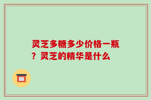 灵芝多糖多少价格一瓶?灵芝的精华是什么 灵芝多糖多少价格一瓶?灵芝的精华是什么