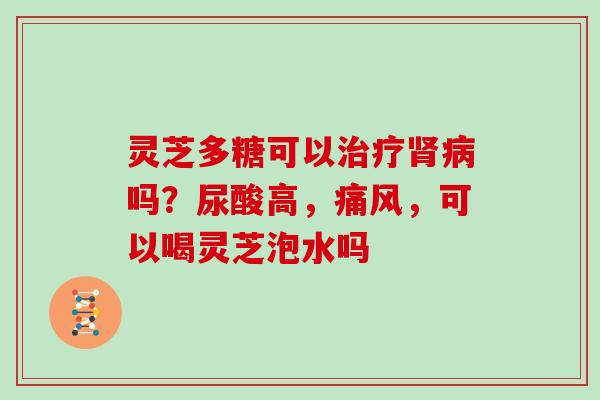 灵芝多糖可以吗?尿酸高,痛风,可以喝灵芝泡水吗 灵芝多糖可以吗?尿酸高,痛风,可以喝灵芝泡水吗