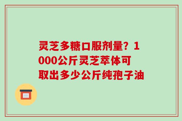 灵芝多糖口服剂量?1000公斤灵芝萃体可取出多少公斤纯孢子油 灵芝多糖口服剂量?1000公斤灵芝萃体可取出多少公斤纯孢子油