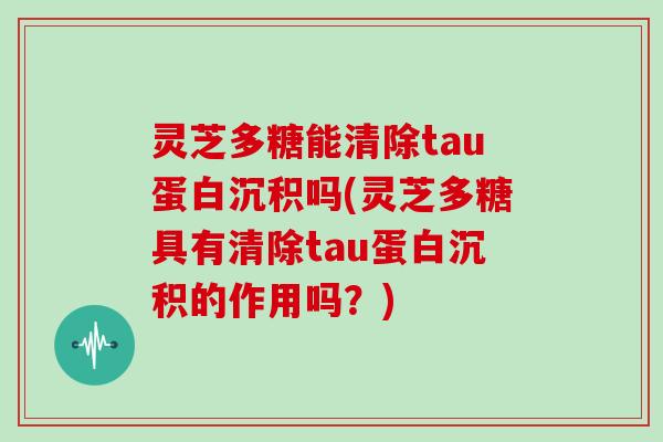 灵芝多糖能清除tau蛋白沉积吗(灵芝多糖具有清除tau蛋白沉积的作用吗?) 灵芝多糖能清除tau蛋白沉积吗(灵芝多糖具有清除tau蛋白沉积的作用吗?)