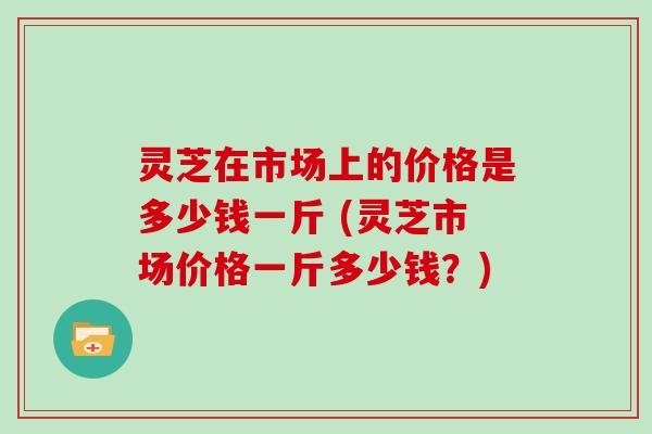 灵芝在市场上的价格是多少钱一斤 (灵芝市场价格一斤多少钱?) 灵芝在市场上的价格是多少钱一斤 (灵芝市场价格一斤多少钱?)