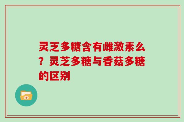 灵芝多糖含有雌激素么?灵芝多糖与香菇多糖的区别 灵芝多糖含有雌激素么?灵芝多糖与香菇多糖的区别