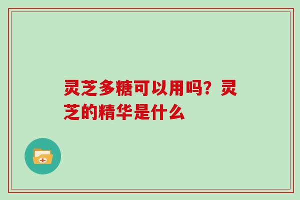 灵芝多糖可以用吗?灵芝的精华是什么 灵芝多糖可以用吗?灵芝的精华是什么