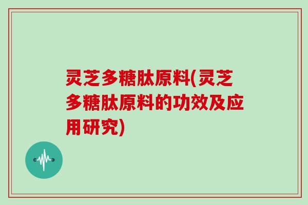 灵芝多糖肽原料(灵芝多糖肽原料的功效及应用研究) 灵芝多糖肽原料(灵芝多糖肽原料的功效及应用研究)