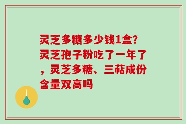 灵芝多糖多少钱1盒?灵芝孢子粉吃了一年了,灵芝多糖、三萜成份含量双高吗 灵芝多糖多少钱1盒?灵芝孢子粉吃了一年了,灵芝多糖、三萜成份含量双高吗