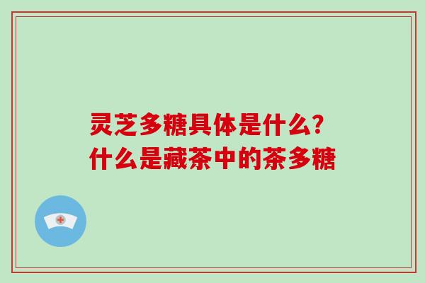 灵芝多糖具体是什么?什么是藏茶中的茶多糖 灵芝多糖具体是什么?什么是藏茶中的茶多糖
