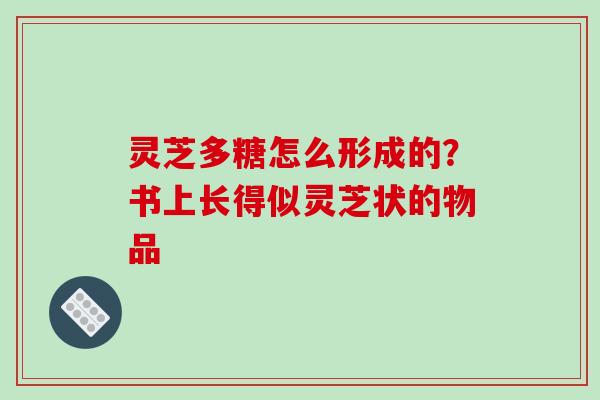 灵芝多糖怎么形成的?书上长得似灵芝状的物品 灵芝多糖怎么形成的?书上长得似灵芝状的物品