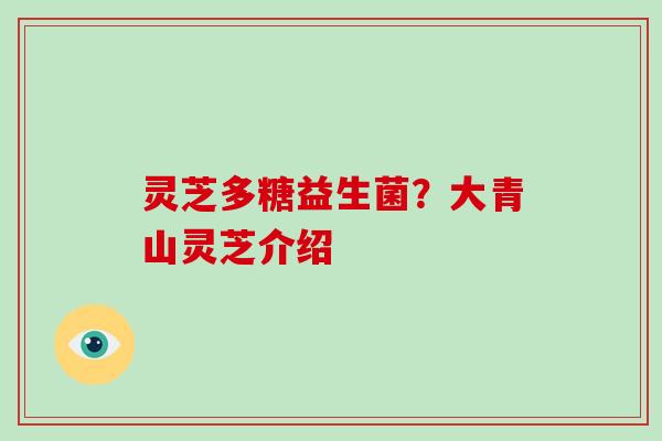 灵芝多糖益生菌?大青山灵芝介绍 灵芝多糖益生菌?大青山灵芝介绍