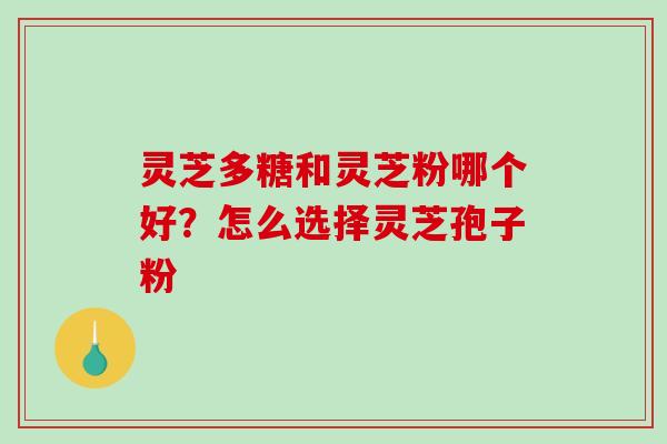 灵芝多糖和灵芝粉哪个好?怎么选择灵芝孢子粉 灵芝多糖和灵芝粉哪个好?怎么选择灵芝孢子粉