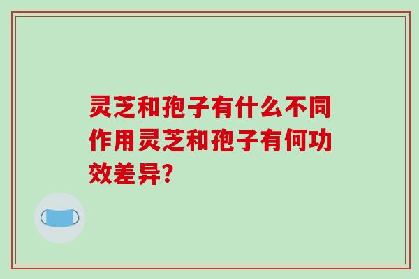灵芝和孢子有什么不同作用灵芝和孢子有何功效差异? 灵芝和孢子有什么不同作用灵芝和孢子有何功效差异?