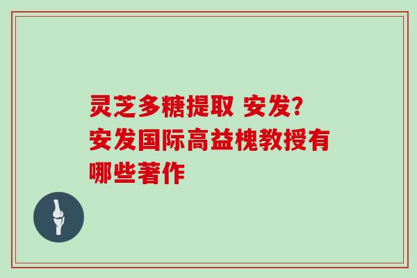灵芝多糖提取 安发?安发国际高益槐教授有哪些著作 灵芝多糖提取 安发?安发国际高益槐教授有哪些著作