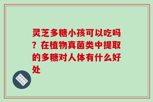 灵芝多糖小孩可以吃吗?在植物真菌类中提取的多糖对人体有什么好处 灵芝多糖小孩可以吃吗?在植物真菌类中提取的多糖对人体有什么好处