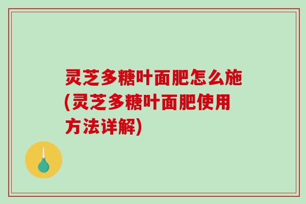 灵芝多糖叶面肥怎么施(灵芝多糖叶面肥使用方法详解) 灵芝多糖叶面肥怎么施(灵芝多糖叶面肥使用方法详解)