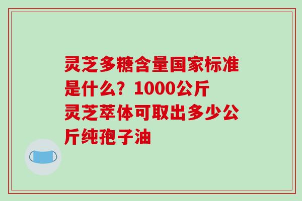 灵芝多糖含量国家标准是什么?1000公斤灵芝萃体可取出多少公斤纯孢子油 灵芝多糖含量国家标准是什么?1000公斤灵芝萃体可取出多少公斤纯孢子油