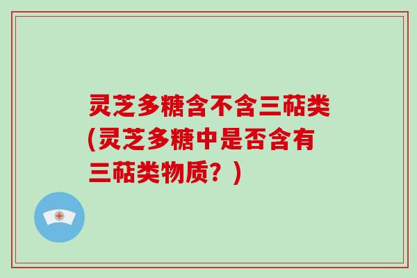 灵芝多糖含不含三萜类(灵芝多糖中是否含有三萜类物质?) 灵芝多糖含不含三萜类(灵芝多糖中是否含有三萜类物质?)