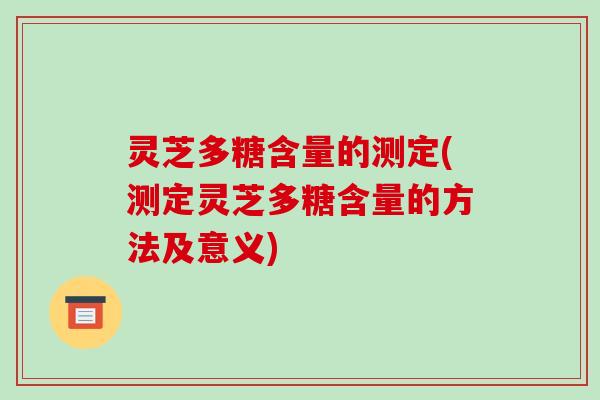 灵芝多糖含量的测定(测定灵芝多糖含量的方法及意义) 灵芝多糖含量的测定(测定灵芝多糖含量的方法及意义)