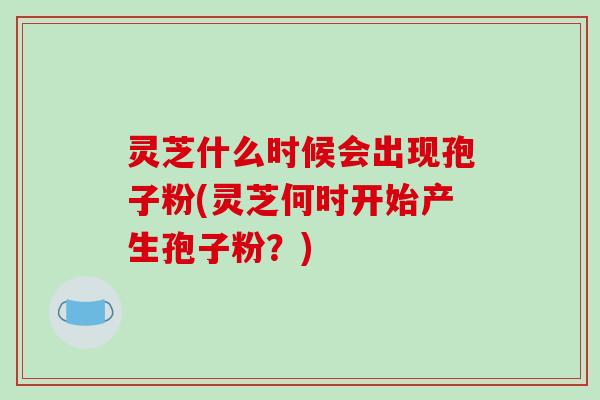 灵芝什么时候会出现孢子粉(灵芝何时开始产生孢子粉?) 灵芝什么时候会出现孢子粉(灵芝何时开始产生孢子粉?)