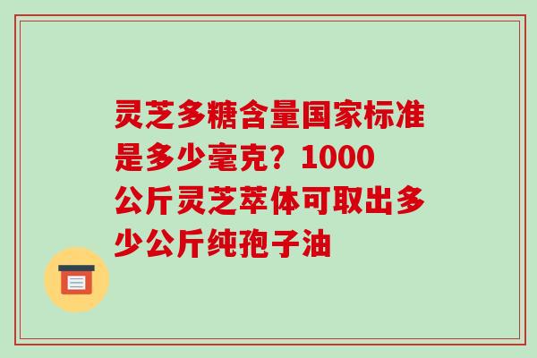 灵芝多糖含量国家标准是多少毫克?1000公斤灵芝萃体可取出多少公斤纯孢子油 灵芝多糖含量国家标准是多少毫克?1000公斤灵芝萃体可取出多少公斤纯孢子油