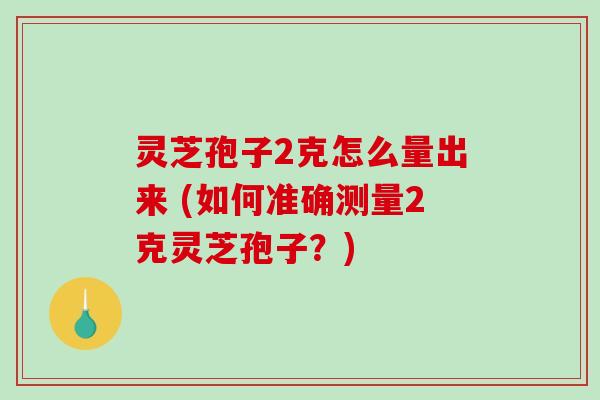 灵芝孢子2克怎么量出来 (如何准确测量2克灵芝孢子?) 灵芝孢子2克怎么量出来 (如何准确测量2克灵芝孢子?)