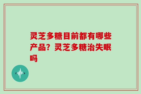 灵芝多糖目前都有哪些产品？灵芝多糖吗
