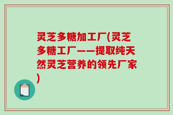 灵芝多糖加工厂(灵芝多糖工厂——提取纯天然灵芝营养的领先厂家)