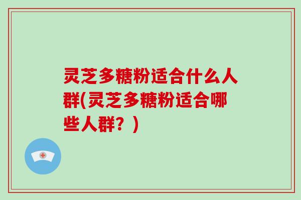 灵芝多糖粉适合什么人群(灵芝多糖粉适合哪些人群?) 灵芝多糖粉适合什么人群(灵芝多糖粉适合哪些人群?)