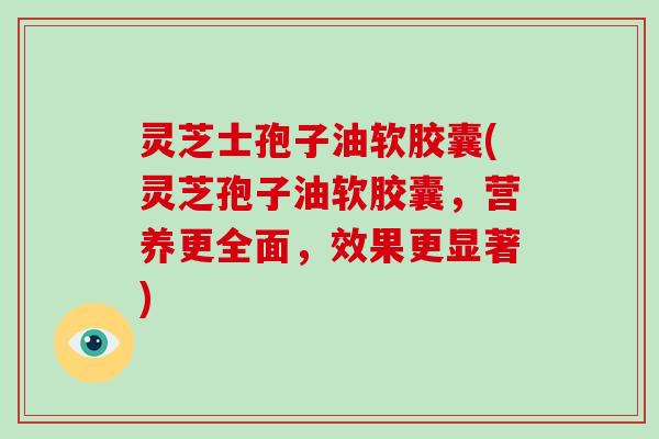 灵芝士孢子油软胶囊(灵芝孢子油软胶囊,营养更全面,效果更显著) 灵芝士孢子油软胶囊(灵芝孢子油软胶囊,营养更全面,效果更显著)