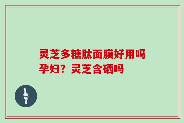 灵芝多糖肽面膜好用吗孕妇?灵芝含硒吗 灵芝多糖肽面膜好用吗孕妇?灵芝含硒吗