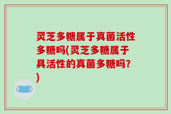 灵芝多糖属于真菌活性多糖吗(灵芝多糖属于具活性的真菌多糖吗?) 灵芝多糖属于真菌活性多糖吗(灵芝多糖属于具活性的真菌多糖吗?)