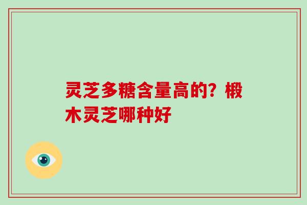 灵芝多糖含量高的?椴木灵芝哪种好 灵芝多糖含量高的?椴木灵芝哪种好