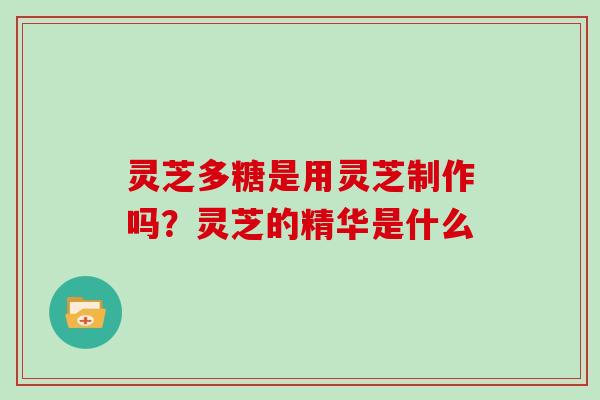 灵芝多糖是用灵芝制作吗?灵芝的精华是什么 灵芝多糖是用灵芝制作吗?灵芝的精华是什么