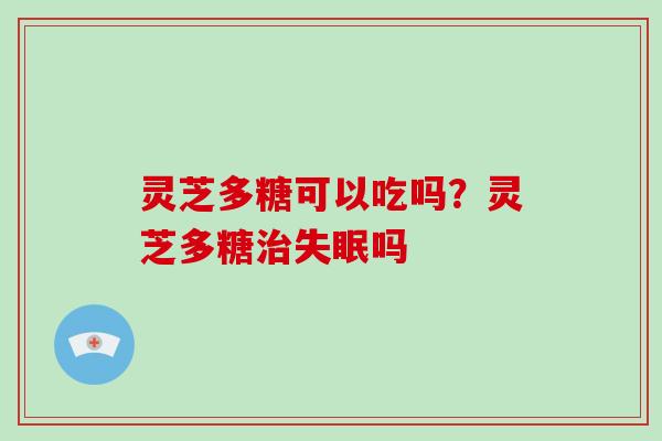 灵芝多糖可以吃吗?灵芝多糖吗 灵芝多糖可以吃吗?灵芝多糖吗