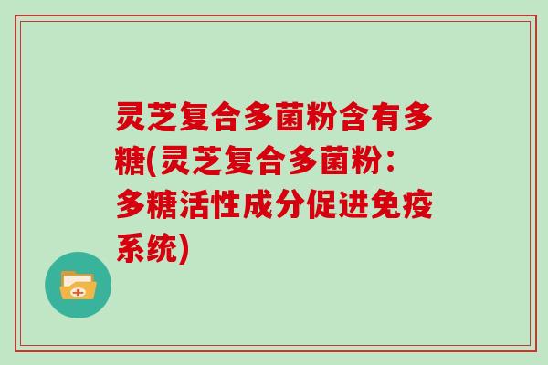 灵芝复合多菌粉含有多糖(灵芝复合多菌粉:多糖活性成分促进免疫系统) 灵芝复合多菌粉含有多糖(灵芝复合多菌粉:多糖活性成分促进免疫系统)