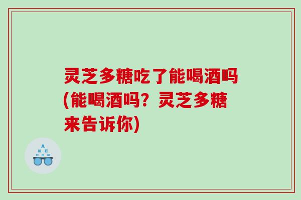 灵芝多糖吃了能喝酒吗(能喝酒吗?灵芝多糖来告诉你) 灵芝多糖吃了能喝酒吗(能喝酒吗?灵芝多糖来告诉你)
