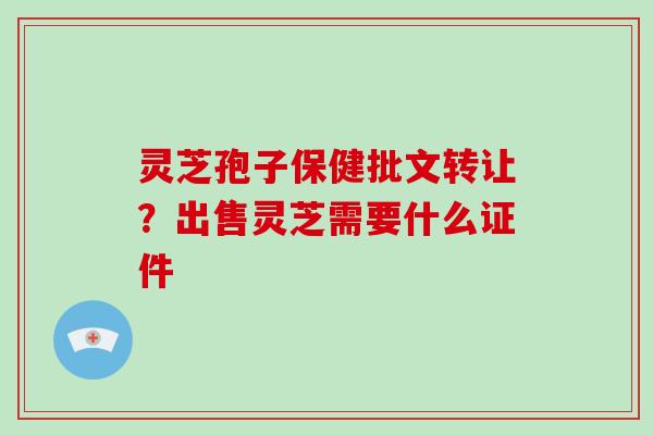 灵芝孢子保健批文转让?出售灵芝需要什么证件 灵芝孢子保健批文转让?出售灵芝需要什么证件