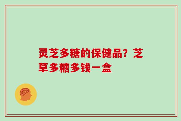 灵芝多糖的保健品?芝草多糖多钱一盒 灵芝多糖的保健品?芝草多糖多钱一盒