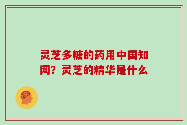 灵芝多糖的药用中国知网?灵芝的精华是什么 灵芝多糖的药用中国知网?灵芝的精华是什么