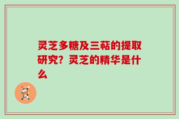 灵芝多糖及三萜的提取研究?灵芝的精华是什么 灵芝多糖及三萜的提取研究?灵芝的精华是什么