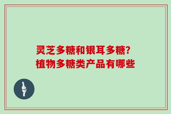 灵芝多糖和银耳多糖?植物多糖类产品有哪些 灵芝多糖和银耳多糖?植物多糖类产品有哪些