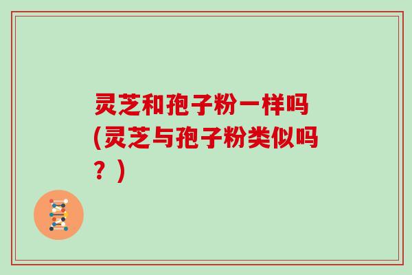 灵芝和孢子粉一样吗 (灵芝与孢子粉类似吗?) 灵芝和孢子粉一样吗 (灵芝与孢子粉类似吗?)