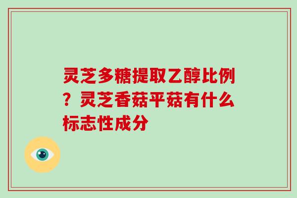 灵芝多糖提取乙醇比例?灵芝香菇平菇有什么标志性成分 灵芝多糖提取乙醇比例?灵芝香菇平菇有什么标志性成分