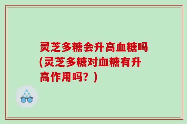 灵芝多糖会升高吗(灵芝多糖对有升高作用吗?) 灵芝多糖会升高吗(灵芝多糖对有升高作用吗?)