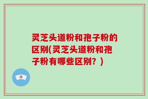 灵芝头道粉和孢子粉的区别(灵芝头道粉和孢子粉有哪些区别?) 灵芝头道粉和孢子粉的区别(灵芝头道粉和孢子粉有哪些区别?)