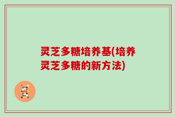 灵芝多糖培养基(培养灵芝多糖的新方法) 灵芝多糖培养基(培养灵芝多糖的新方法)
