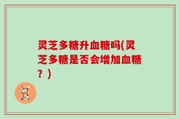 灵芝多糖升吗(灵芝多糖是否会增加?) 灵芝多糖升吗(灵芝多糖是否会增加?)