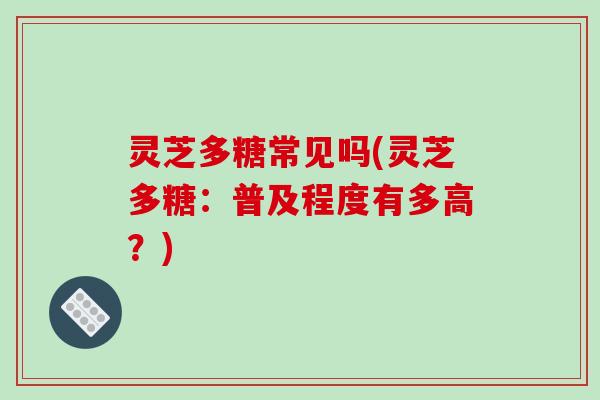 灵芝多糖常见吗(灵芝多糖：普及程度有多高？)