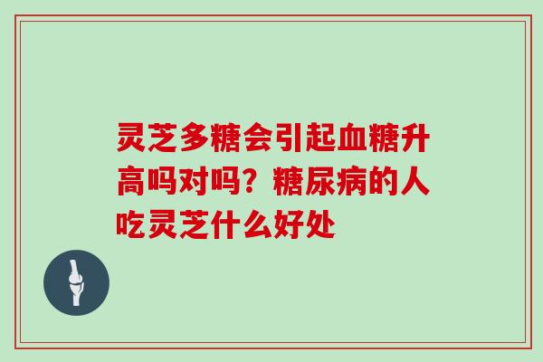 灵芝多糖会引起升高吗对吗?的人吃灵芝什么好处 灵芝多糖会引起升高吗对吗?的人吃灵芝什么好处