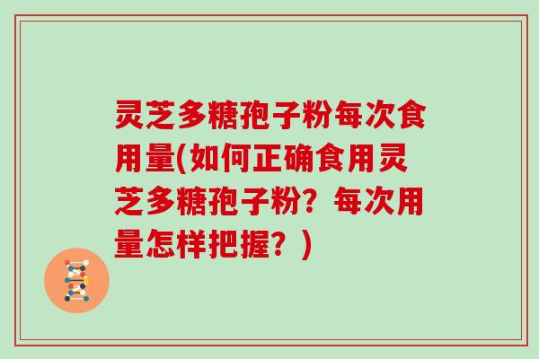 灵芝多糖孢子粉每次食用量(如何正确食用灵芝多糖孢子粉?每次用量怎样把握?) 灵芝多糖孢子粉每次食用量(如何正确食用灵芝多糖孢子粉?每次用量怎样把握?)